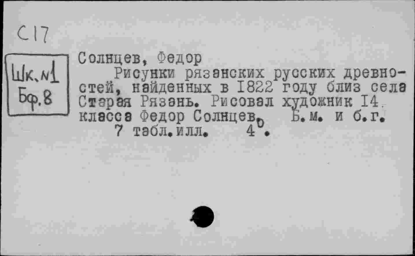 ﻿Бер, g
Солнцев, Федор
Рисунки рязанских русских древностей, найденных в 1822 году близ села Старая Рязань. Рисовал художник 14. класса Федор Солнцев^ Б. м. и б.г.
7 табл. илл. 4 •